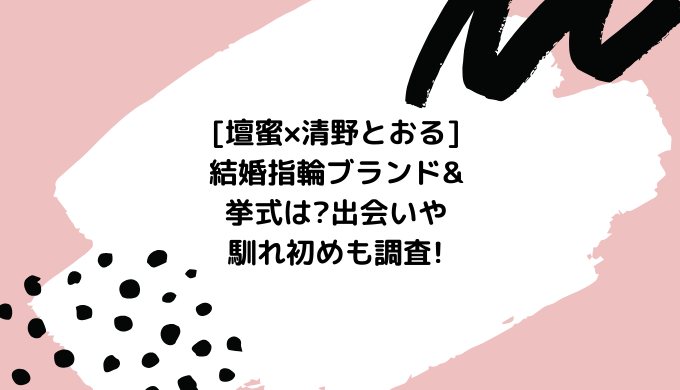 壇蜜 清野とおる 結婚指輪ブランド 挙式は 出会いや馴れ初めも調査 あいらぶろぐ